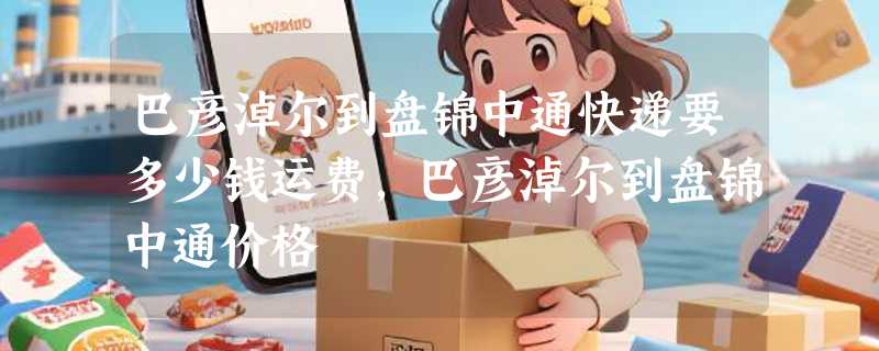 巴彦淖尔到盘锦中通快递要多少钱运费，巴彦淖尔到盘锦中通价格