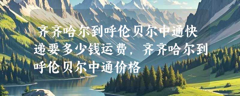 齐齐哈尔到呼伦贝尔中通快递要多少钱运费，齐齐哈尔到呼伦贝尔中通价格