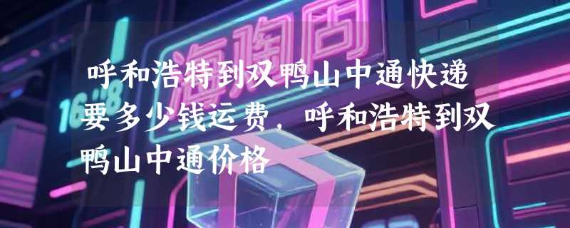 呼和浩特到双鸭山中通快递要多少钱运费，呼和浩特到双鸭山中通价格