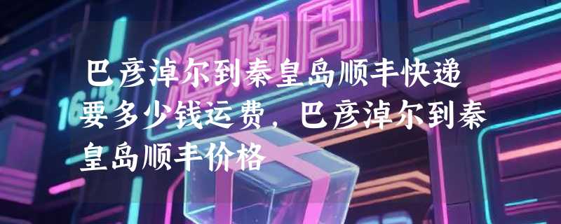 巴彦淖尔到秦皇岛顺丰快递要多少钱运费，巴彦淖尔到秦皇岛顺丰价格