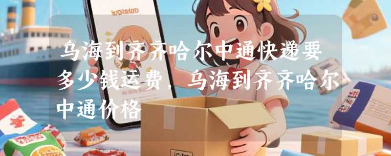 乌海到齐齐哈尔中通快递要多少钱运费，乌海到齐齐哈尔中通价格