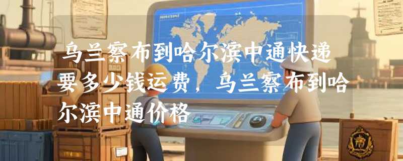 乌兰察布到哈尔滨中通快递要多少钱运费，乌兰察布到哈尔滨中通价格