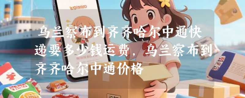 乌兰察布到齐齐哈尔中通快递要多少钱运费，乌兰察布到齐齐哈尔中通价格