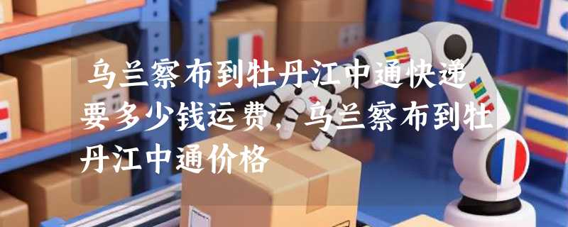 乌兰察布到牡丹江中通快递要多少钱运费，乌兰察布到牡丹江中通价格