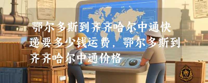 鄂尔多斯到齐齐哈尔中通快递要多少钱运费，鄂尔多斯到齐齐哈尔中通价格