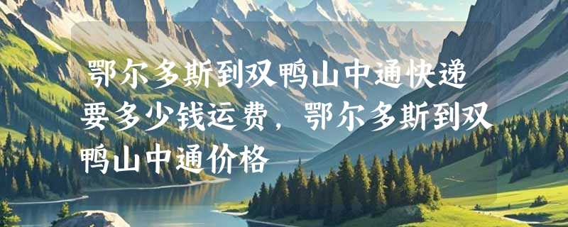 鄂尔多斯到双鸭山中通快递要多少钱运费，鄂尔多斯到双鸭山中通价格