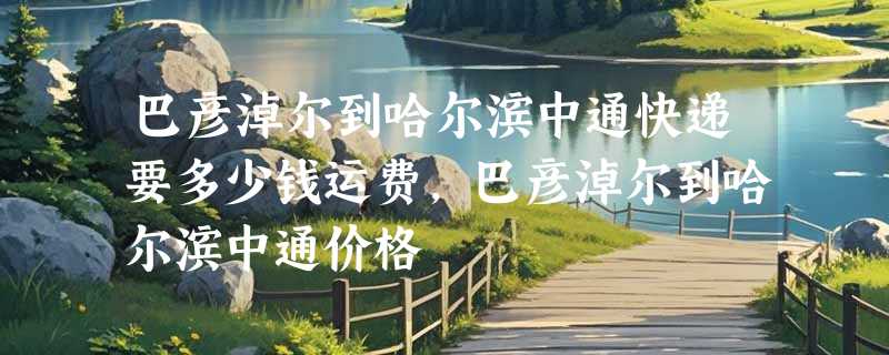 巴彦淖尔到哈尔滨中通快递要多少钱运费，巴彦淖尔到哈尔滨中通价格