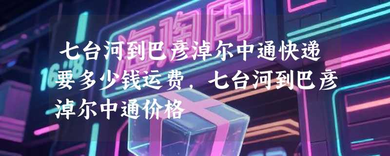 七台河到巴彦淖尔中通快递要多少钱运费，七台河到巴彦淖尔中通价格