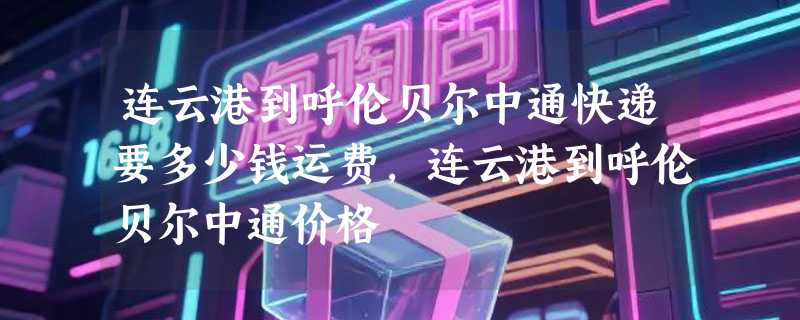 连云港到呼伦贝尔中通快递要多少钱运费，连云港到呼伦贝尔中通价格