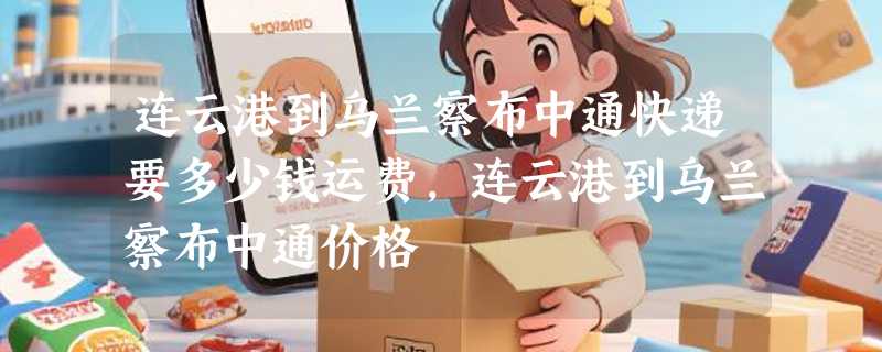 连云港到乌兰察布中通快递要多少钱运费，连云港到乌兰察布中通价格