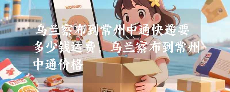 乌兰察布到常州中通快递要多少钱运费，乌兰察布到常州中通价格