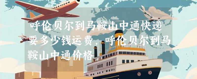 呼伦贝尔到马鞍山中通快递要多少钱运费，呼伦贝尔到马鞍山中通价格