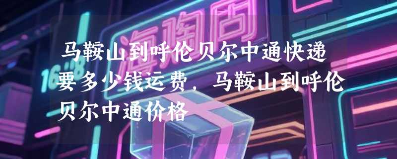 马鞍山到呼伦贝尔中通快递要多少钱运费，马鞍山到呼伦贝尔中通价格