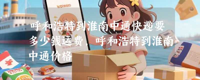 呼和浩特到淮南中通快递要多少钱运费，呼和浩特到淮南中通价格