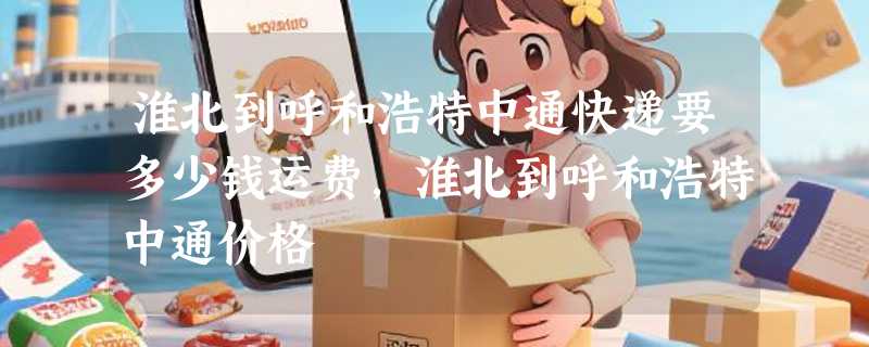 淮北到呼和浩特中通快递要多少钱运费，淮北到呼和浩特中通价格