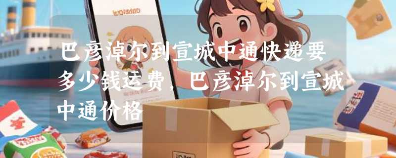 巴彦淖尔到宣城中通快递要多少钱运费，巴彦淖尔到宣城中通价格