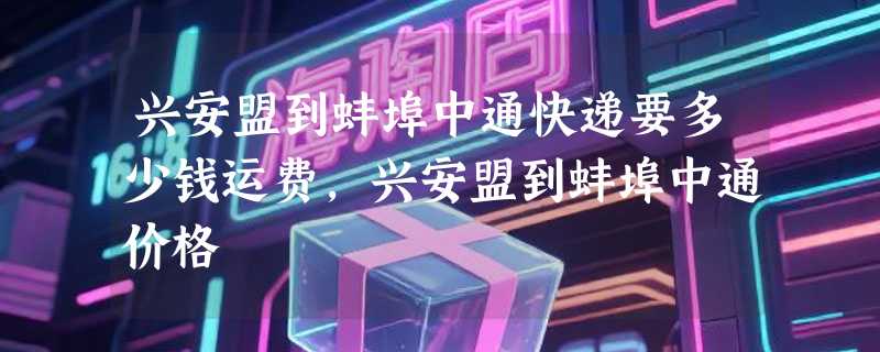 兴安盟到蚌埠中通快递要多少钱运费，兴安盟到蚌埠中通价格