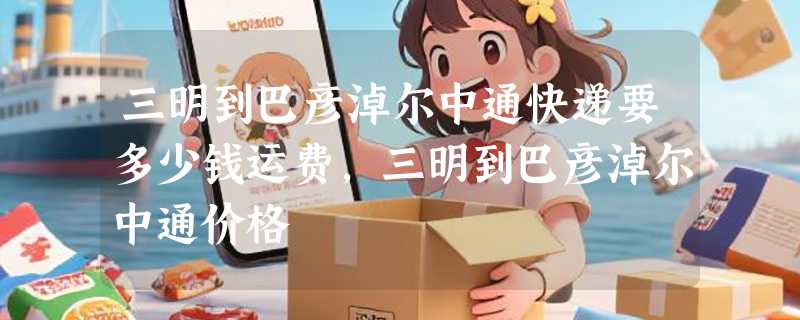 三明到巴彦淖尔中通快递要多少钱运费，三明到巴彦淖尔中通价格