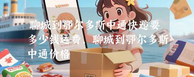 聊城到鄂尔多斯中通快递要多少钱运费，聊城到鄂尔多斯中通价格