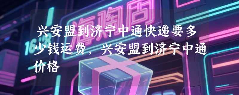 兴安盟到济宁中通快递要多少钱运费，兴安盟到济宁中通价格