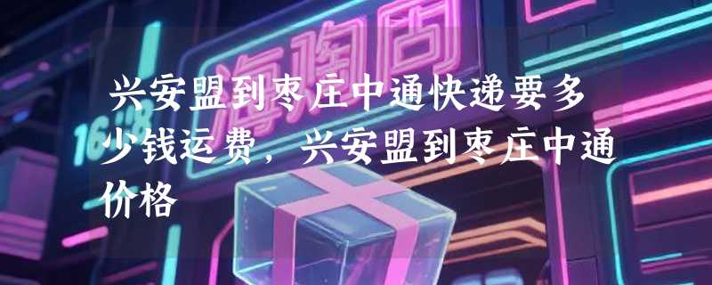 兴安盟到枣庄中通快递要多少钱运费，兴安盟到枣庄中通价格