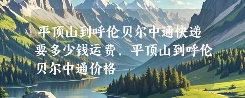 平顶山到呼伦贝尔中通快递要多少钱运费，平顶山到呼伦贝尔中通价格
