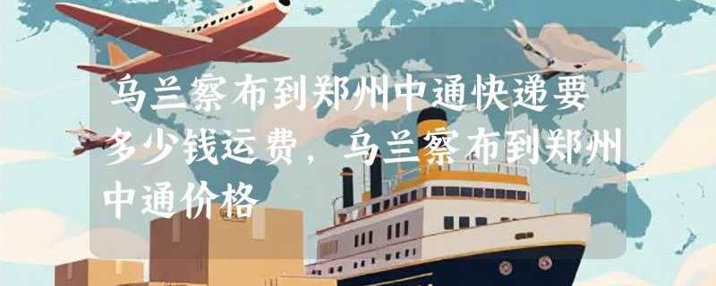 乌兰察布到郑州中通快递要多少钱运费，乌兰察布到郑州中通价格