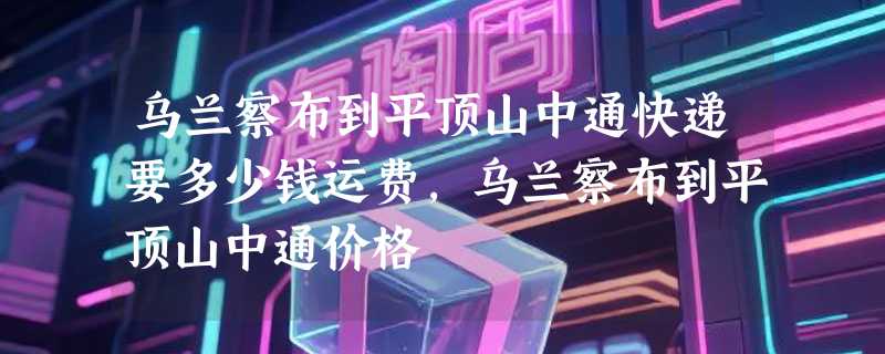 乌兰察布到平顶山中通快递要多少钱运费，乌兰察布到平顶山中通价格