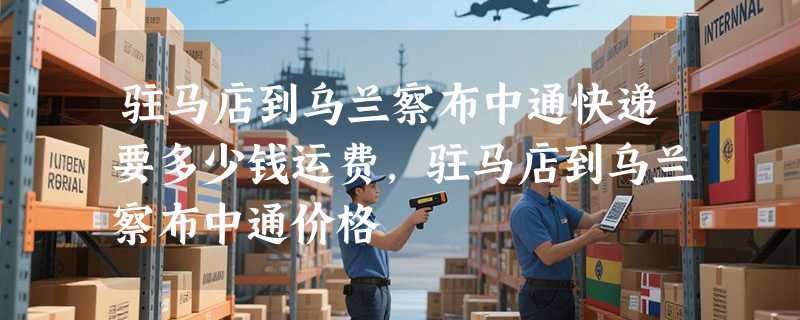 驻马店到乌兰察布中通快递要多少钱运费，驻马店到乌兰察布中通价格