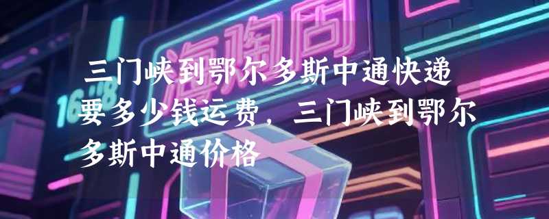 三门峡到鄂尔多斯中通快递要多少钱运费，三门峡到鄂尔多斯中通价格