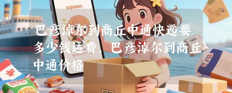 巴彦淖尔到商丘中通快递要多少钱运费，巴彦淖尔到商丘中通价格