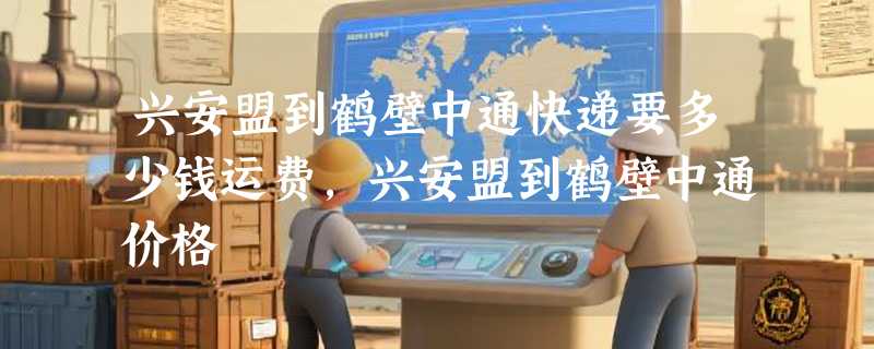 兴安盟到鹤壁中通快递要多少钱运费，兴安盟到鹤壁中通价格