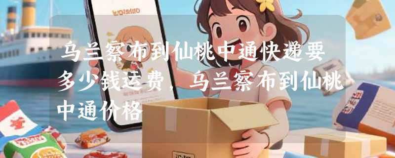 乌兰察布到仙桃中通快递要多少钱运费，乌兰察布到仙桃中通价格