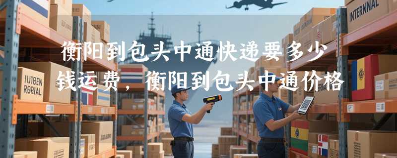 衡阳到包头中通快递要多少钱运费，衡阳到包头中通价格