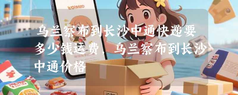 乌兰察布到长沙中通快递要多少钱运费，乌兰察布到长沙中通价格