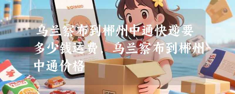 乌兰察布到郴州中通快递要多少钱运费，乌兰察布到郴州中通价格