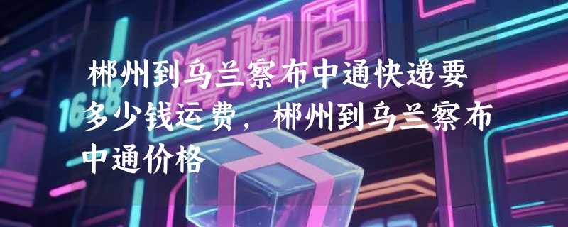 郴州到乌兰察布中通快递要多少钱运费，郴州到乌兰察布中通价格