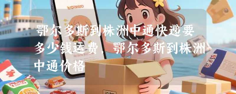 鄂尔多斯到株洲中通快递要多少钱运费，鄂尔多斯到株洲中通价格