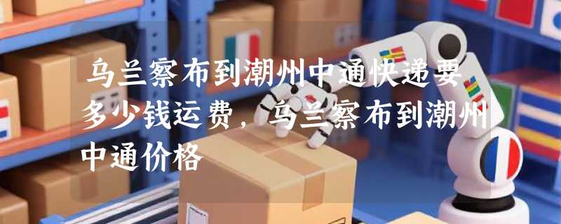 乌兰察布到潮州中通快递要多少钱运费，乌兰察布到潮州中通价格