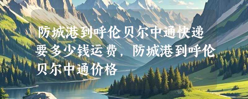 防城港到呼伦贝尔中通快递要多少钱运费，防城港到呼伦贝尔中通价格