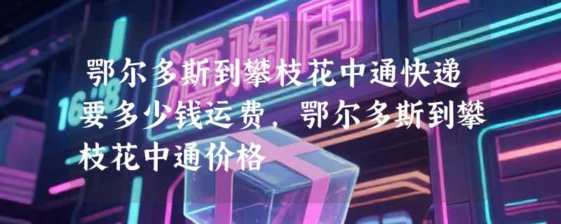 鄂尔多斯到攀枝花中通快递要多少钱运费，鄂尔多斯到攀枝花中通价格