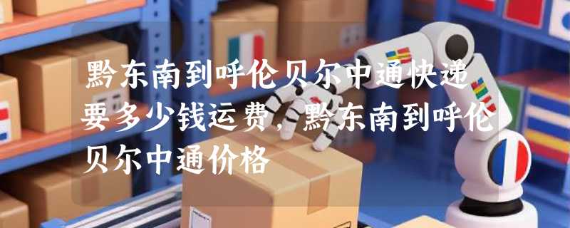 黔东南到呼伦贝尔中通快递要多少钱运费，黔东南到呼伦贝尔中通价格