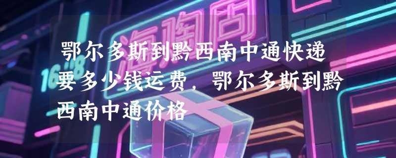 鄂尔多斯到黔西南中通快递要多少钱运费，鄂尔多斯到黔西南中通价格