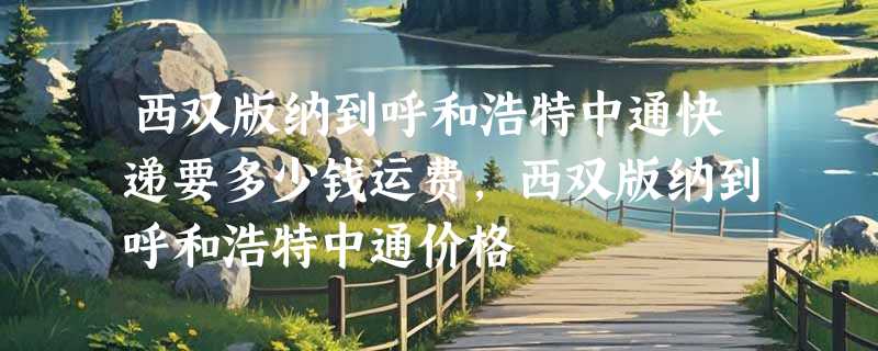 西双版纳到呼和浩特中通快递要多少钱运费，西双版纳到呼和浩特中通价格
