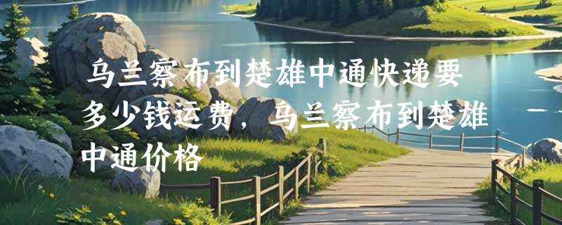 乌兰察布到楚雄中通快递要多少钱运费，乌兰察布到楚雄中通价格