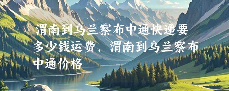 渭南到乌兰察布中通快递要多少钱运费，渭南到乌兰察布中通价格