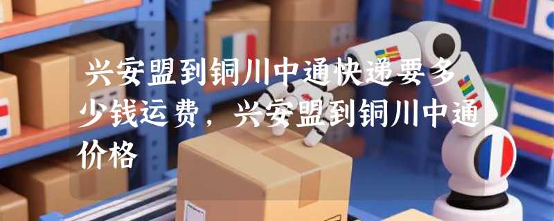 兴安盟到铜川中通快递要多少钱运费，兴安盟到铜川中通价格