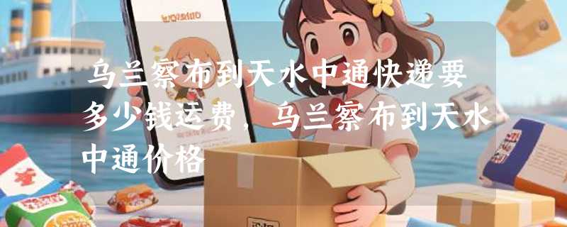 乌兰察布到天水中通快递要多少钱运费，乌兰察布到天水中通价格