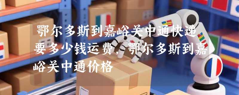 鄂尔多斯到嘉峪关中通快递要多少钱运费，鄂尔多斯到嘉峪关中通价格