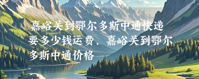 嘉峪关到鄂尔多斯中通快递要多少钱运费，嘉峪关到鄂尔多斯中通价格